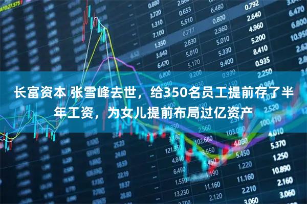 长富资本 张雪峰去世，给350名员工提前存了半年工资，为女儿提前布局过亿资产