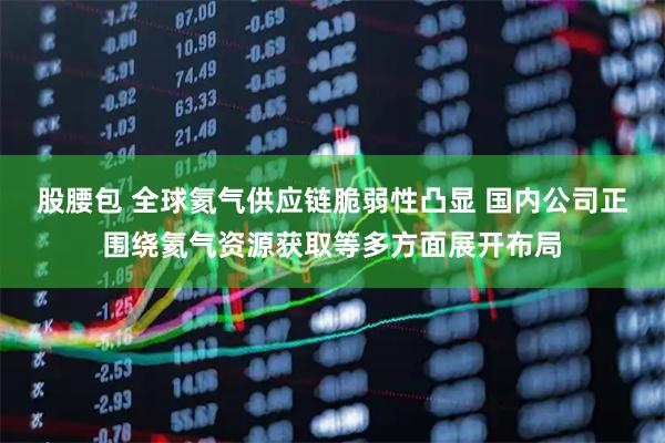 股腰包 全球氦气供应链脆弱性凸显 国内公司正围绕氦气资源获取等多方面展开布局