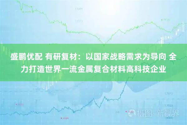 盛鹏优配 有研复材:以国家战略需求为导向 全力打造世界一流金属复合材料高科技企业
