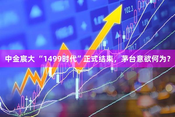 中金宸大 “1499时代”正式结束，茅台意欲何为？