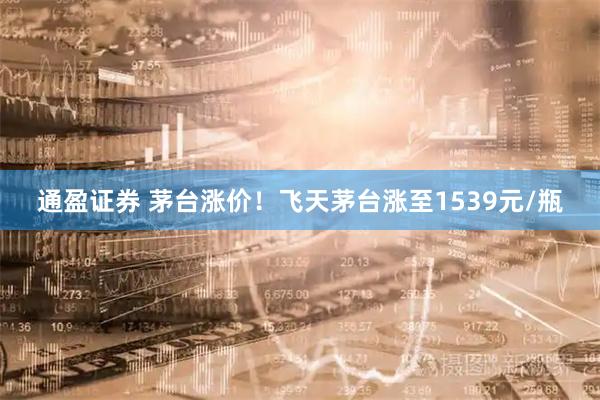 通盈证券 茅台涨价！飞天茅台涨至1539元/瓶
