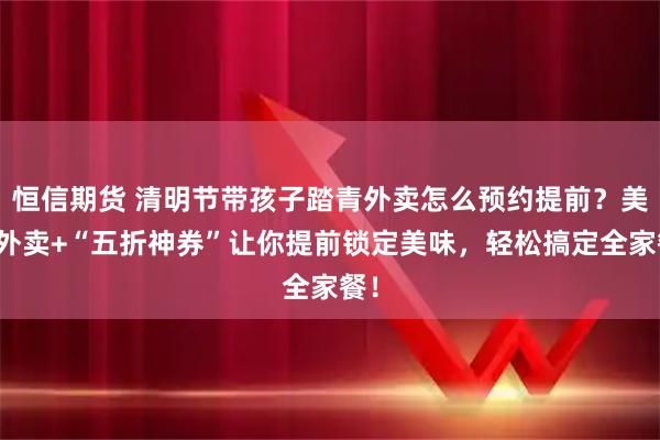 恒信期货 清明节带孩子踏青外卖怎么预约提前？美团外卖+“五折神券”让你提前锁定美味，轻松搞定全家餐！