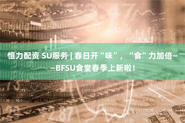 恒力配资 SU服务 | 春日开“味”,“食”力加倍——BFSU食堂春季上新啦!