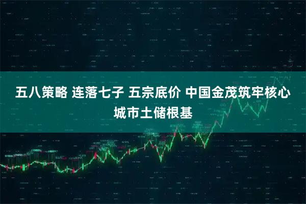 五八策略 连落七子 五宗底价 中国金茂筑牢核心城市土储根基