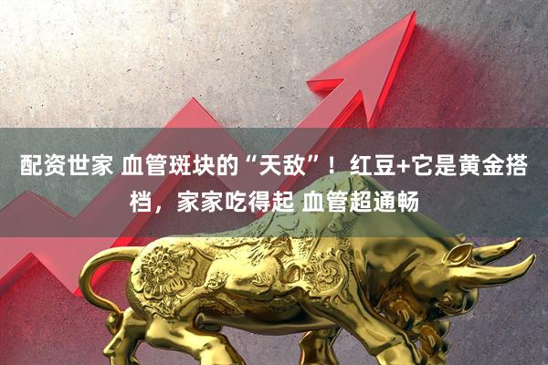 配资世家 血管斑块的“天敌”！红豆+它是黄金搭档，家家吃得起 血管超通畅