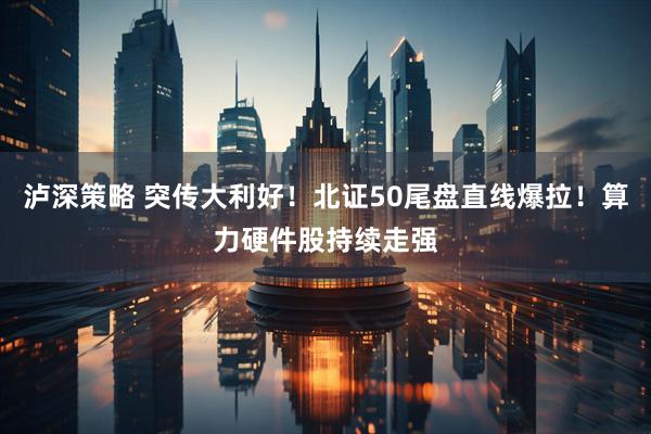 泸深策略 突传大利好！北证50尾盘直线爆拉！算力硬件股持续走强