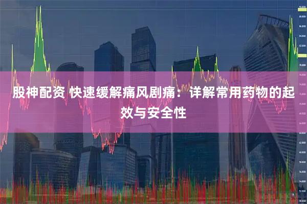 股神配资 快速缓解痛风剧痛：详解常用药物的起效与安全性
