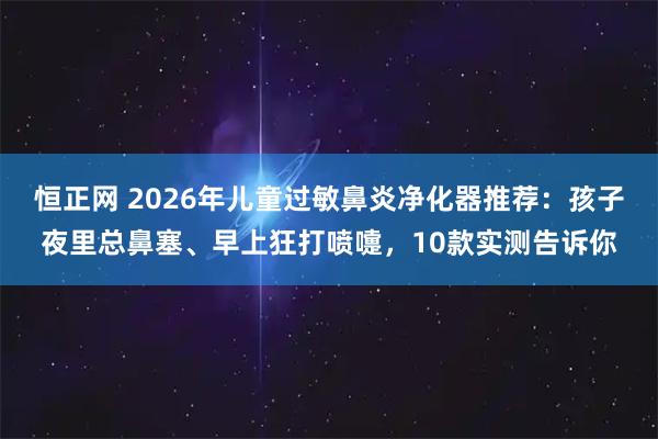 恒正网 2026年儿童过敏鼻炎净化器推荐：孩子夜里总鼻塞、早上狂打喷嚏，10款实测告诉你
