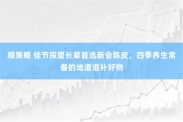 顺策略 佳节探望长辈首选新会陈皮，四季养生常备的地道滋补好物