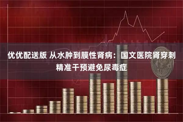 优优配送版 从水肿到膜性肾病：国文医院肾穿刺精准干预避免尿毒症