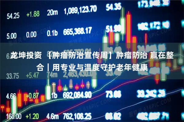 龙坤投资 【肿瘤防治宣传周】肿瘤防治 赢在整合｜用专业与温度守护老年健康