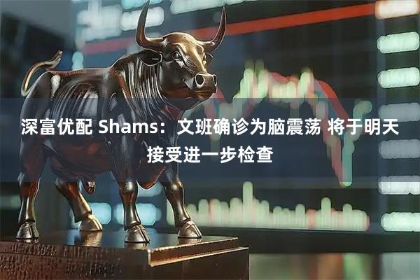 深富优配 Shams：文班确诊为脑震荡 将于明天接受进一步检查