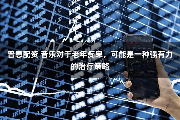 普患配资 音乐对于老年痴呆,可能是一种强有力的治疗策略