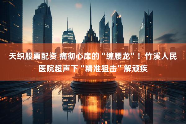 天织股票配资 痛彻心扉的“缠腰龙”!竹溪人民医院超声下“精准狙击”解顽疾