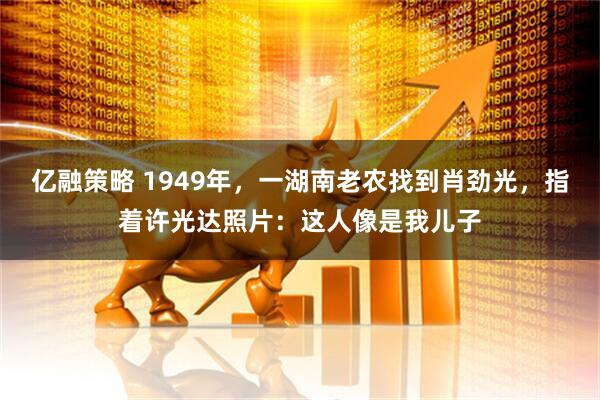 亿融策略 1949年，一湖南老农找到肖劲光，指着许光达照片：这人像是我儿子