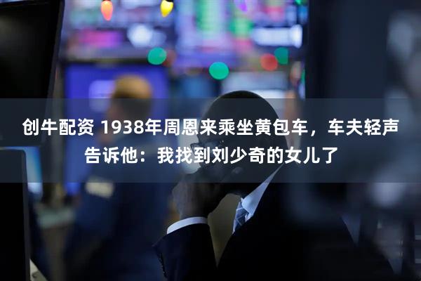 创牛配资 1938年周恩来乘坐黄包车，车夫轻声告诉他：我找到刘少奇的女儿了