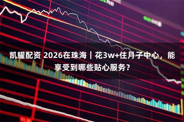 凯耀配资 2026在珠海|花3w+住月子中心,能享受到哪些贴心服务?