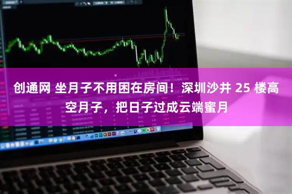 创通网 坐月子不用困在房间!深圳沙井 25 楼高空月子,把日子过成云端蜜月