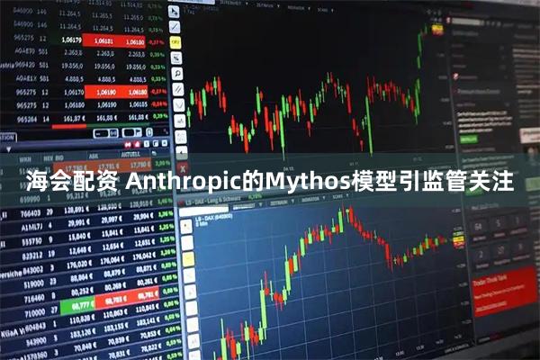 海会配资 Anthropic的Mythos模型引监管关注