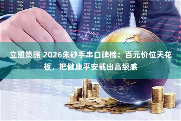 立盟策略 2026朱砂手串口碑榜：百元价位天花板，把健康平安戴出高级感