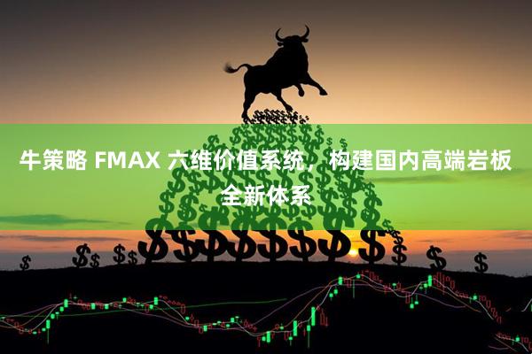 牛策略 FMAX 六维价值系统，构建国内高端岩板全新体系