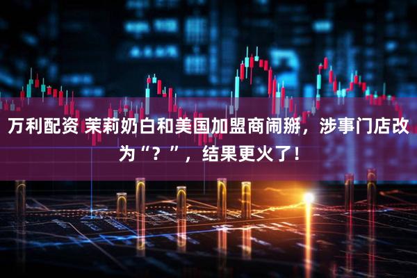万利配资 茉莉奶白和美国加盟商闹掰，涉事门店改为“？”，结果更火了！