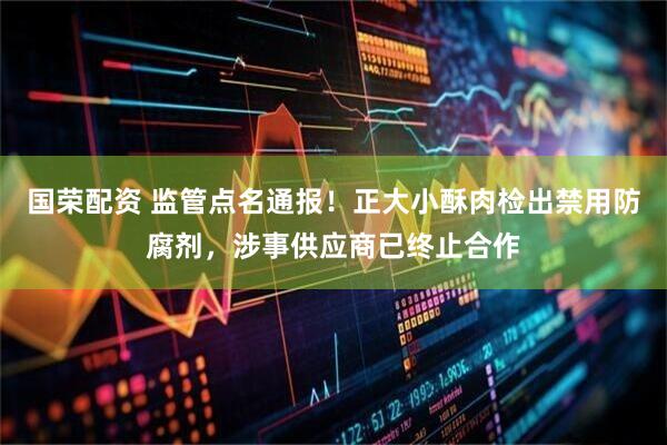 国荣配资 监管点名通报！正大小酥肉检出禁用防腐剂，涉事供应商已终止合作