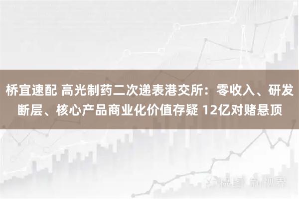 桥宜速配 高光制药二次递表港交所：零收入、研发断层、核心产品商业化价值存疑 12亿对赌悬顶