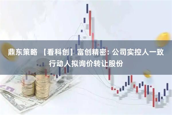 鼎东策略 【看科创】富创精密: 公司实控人一致行动人拟询价转让股份