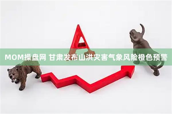 MOM操盘网 甘肃发布山洪灾害气象风险橙色预警