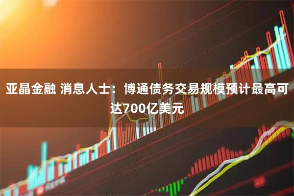 亚晶金融 消息人士：博通债务交易规模预计最高可达700亿美元