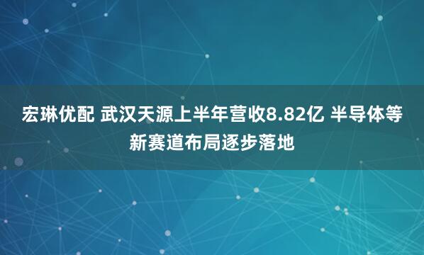 宏琳优配 武汉天源上半年营收8.82亿 半导体等新赛道布局逐步落地