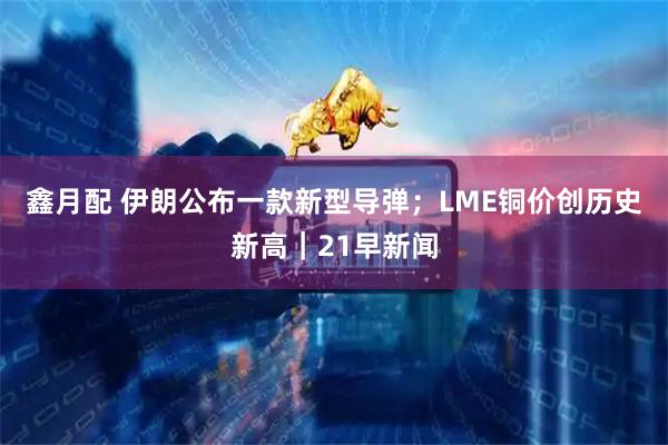 鑫月配 伊朗公布一款新型导弹；LME铜价创历史新高｜21早新闻